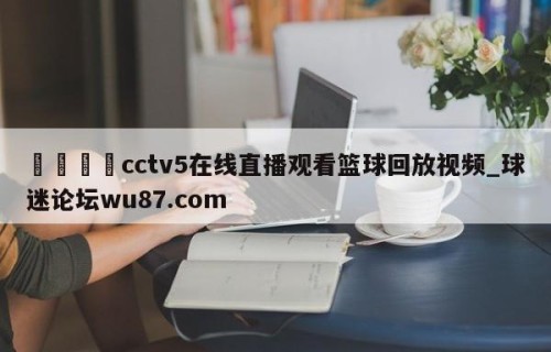 🍢cctv5在线直播观看篮球回放视频_球迷论坛wu87.com