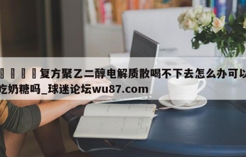 🍢复方聚乙二醇电解质散喝不下去怎么办可以吃奶糖吗_球迷论坛wu87.com