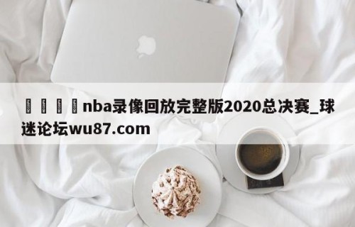 🍢nba录像回放完整版2020总决赛_球迷论坛wu87.com