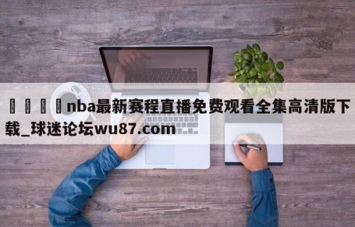 🍢nba最新赛程直播免费观看全集高清版下载_球迷论坛wu87.com