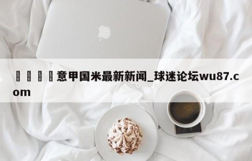 🍢意甲国米最新新闻_球迷论坛wu87.com