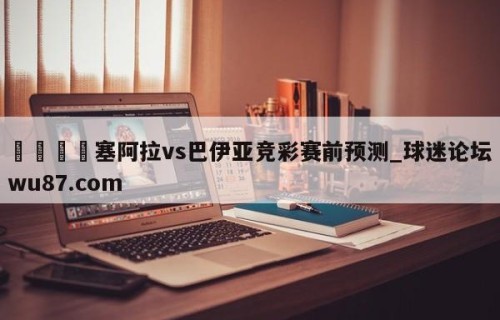 🍢塞阿拉vs巴伊亚竞彩赛前预测_球迷论坛wu87.com