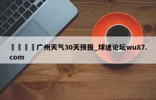 🍢广州天气30天预报_球迷论坛wu87.com