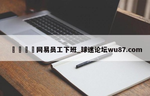🍢网易员工下班_球迷论坛wu87.com