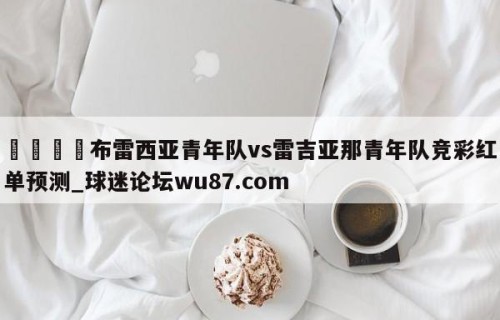 🍢布雷西亚青年队vs雷吉亚那青年队竞彩红单预测_球迷论坛wu87.com