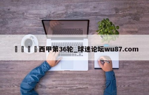 🍢西甲第36轮_球迷论坛wu87.com