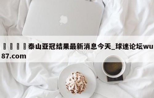 🍢泰山亚冠结果最新消息今天_球迷论坛wu87.com