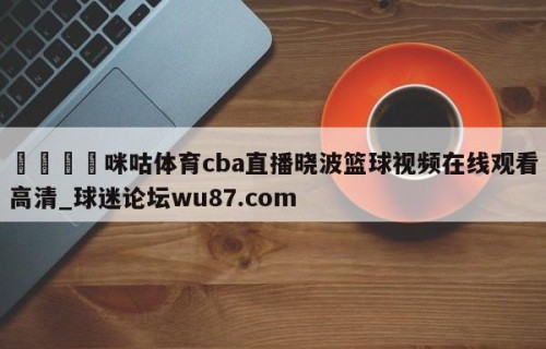 🍢咪咕体育cba直播晓波篮球视频在线观看高清_球迷论坛wu87.com