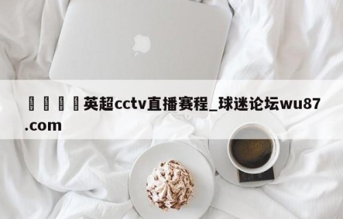 🍢英超cctv直播赛程_球迷论坛wu87.com