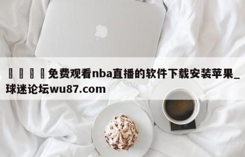 🍢免费观看nba直播的软件下载安装苹果_球迷论坛wu87.com