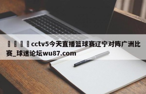 🍢cctv5今天直播篮球赛辽宁对阵广洲比赛_球迷论坛wu87.com
