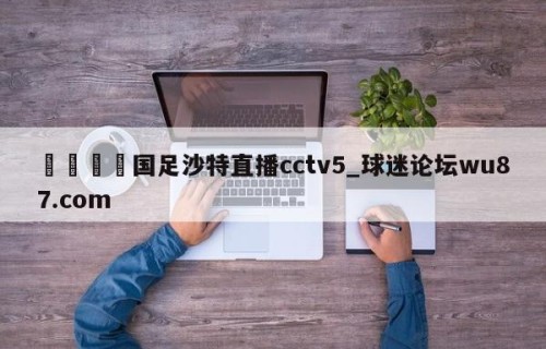 🍢国足沙特直播cctv5_球迷论坛wu87.com