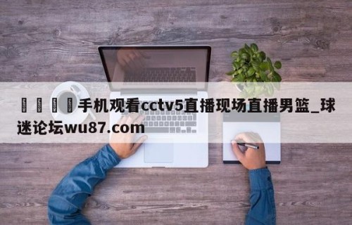 🍢手机观看cctv5直播现场直播男篮_球迷论坛wu87.com
