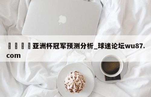 🍢亚洲杯冠军预测分析_球迷论坛wu87.com