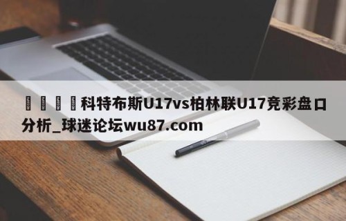 🍢科特布斯U17vs柏林联U17竞彩盘口分析_球迷论坛wu87.com