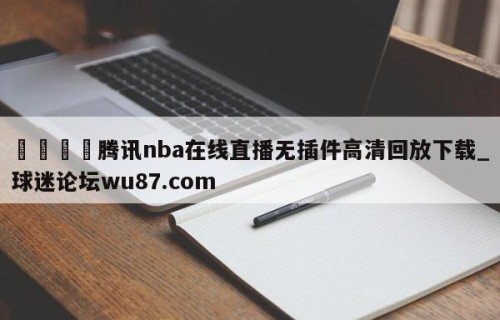🍢腾讯nba在线直播无插件高清回放下载_球迷论坛wu87.com