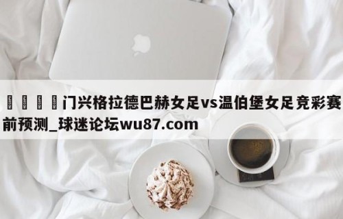 🍢门兴格拉德巴赫女足vs温伯堡女足竞彩赛前预测_球迷论坛wu87.com
