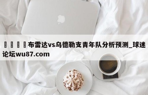 🍢布雷达vs乌德勒支青年队分析预测_球迷论坛wu87.com