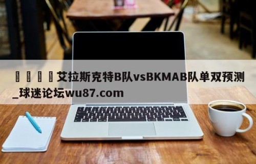 🍢艾拉斯克特B队vsBKMAB队单双预测_球迷论坛wu87.com