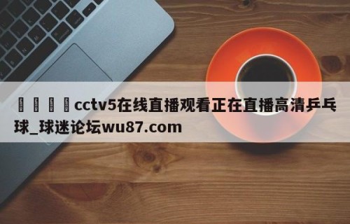 🍢cctv5在线直播观看正在直播高清乒乓球_球迷论坛wu87.com