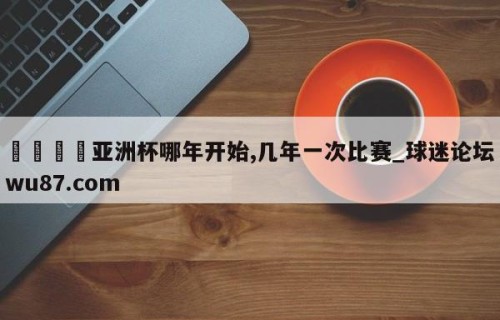 🍢亚洲杯哪年开始,几年一次比赛_球迷论坛wu87.com