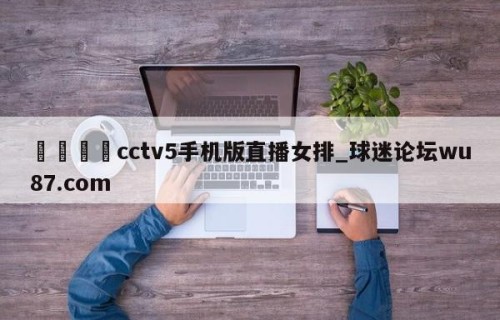 🍢cctv5手机版直播女排_球迷论坛wu87.com