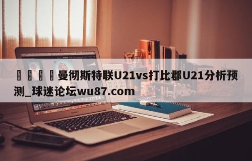 🍢曼彻斯特联U21vs打比郡U21分析预测_球迷论坛wu87.com