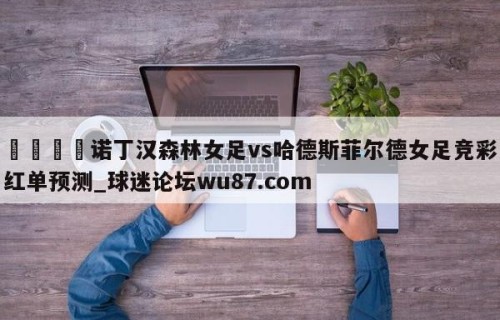 🍢诺丁汉森林女足vs哈德斯菲尔德女足竞彩红单预测_球迷论坛wu87.com