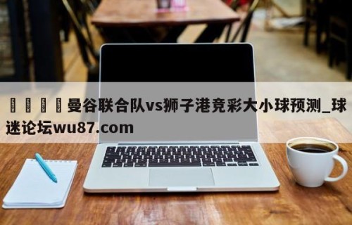 🍢曼谷联合队vs狮子港竞彩大小球预测_球迷论坛wu87.com