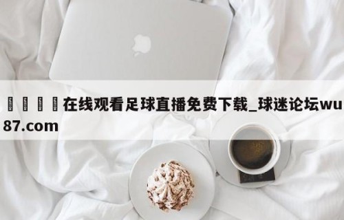 🍢在线观看足球直播免费下载_球迷论坛wu87.com