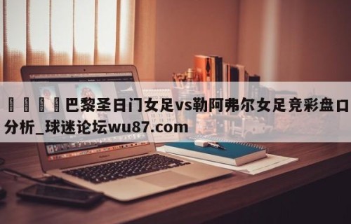🍢巴黎圣日门女足vs勒阿弗尔女足竞彩盘口分析_球迷论坛wu87.com