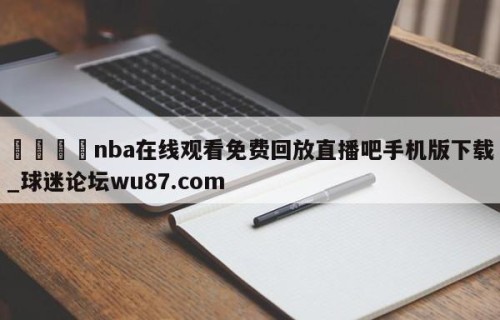 🍢nba在线观看免费回放直播吧手机版下载_球迷论坛wu87.com