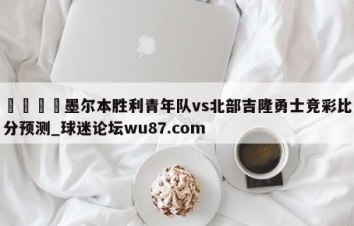 🍢墨尔本胜利青年队vs北部吉隆勇士竞彩比分预测_球迷论坛wu87.com