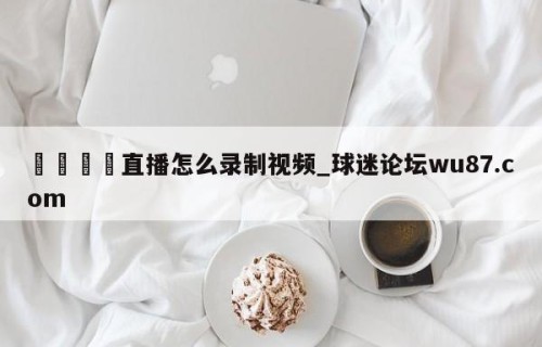🍢直播怎么录制视频_球迷论坛wu87.com