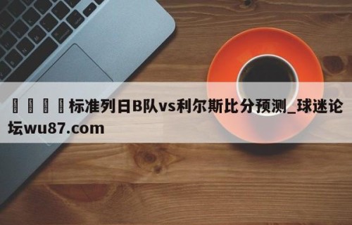 🍢标准列日B队vs利尔斯比分预测_球迷论坛wu87.com