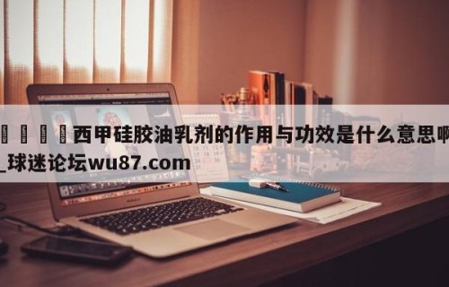 🍢西甲硅胶油乳剂的作用与功效是什么意思啊_球迷论坛wu87.com