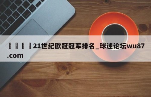 🍢21世纪欧冠冠军排名_球迷论坛wu87.com