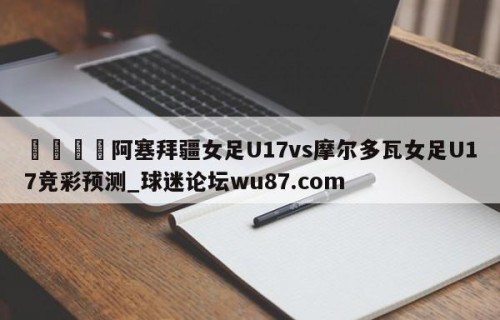 🍢阿塞拜疆女足U17vs摩尔多瓦女足U17竞彩预测_球迷论坛wu87.com