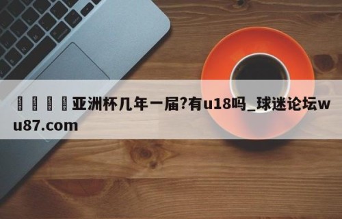 🍢亚洲杯几年一届?有u18吗_球迷论坛wu87.com