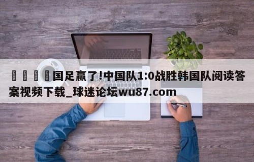 🍢国足赢了!中国队1:0战胜韩国队阅读答案视频下载_球迷论坛wu87.com