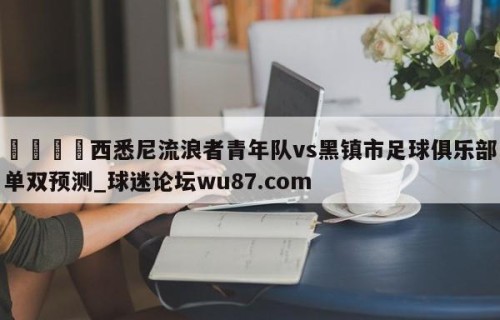 🍢西悉尼流浪者青年队vs黑镇市足球俱乐部单双预测_球迷论坛wu87.com