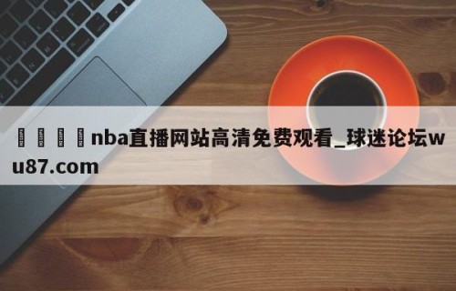 🍢nba直播网站高清免费观看_球迷论坛wu87.com