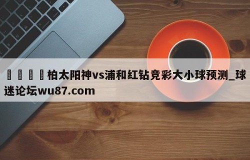 🍢柏太阳神vs浦和红钻竞彩大小球预测_球迷论坛wu87.com