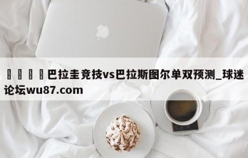 🍢巴拉圭竞技vs巴拉斯图尔单双预测_球迷论坛wu87.com