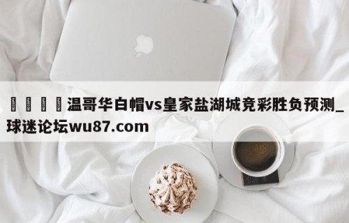 🍢温哥华白帽vs皇家盐湖城竞彩胜负预测_球迷论坛wu87.com