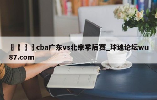 🍢cba广东vs北京季后赛_球迷论坛wu87.com
