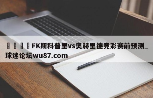 🍢FK斯科普里vs奥赫里德竞彩赛前预测_球迷论坛wu87.com