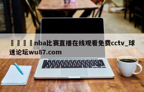 🍢nba比赛直播在线观看免费cctv_球迷论坛wu87.com