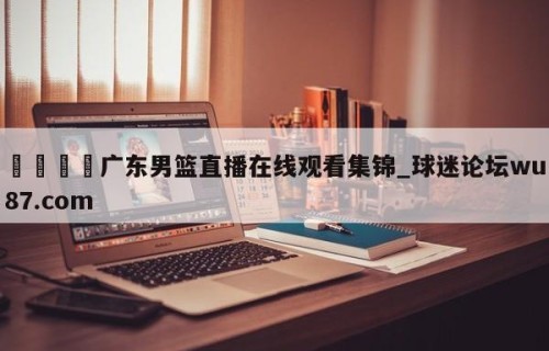 🍢广东男篮直播在线观看集锦_球迷论坛wu87.com