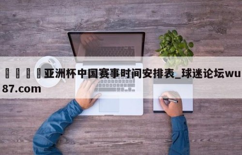 🍢亚洲杯中国赛事时间安排表_球迷论坛wu87.com